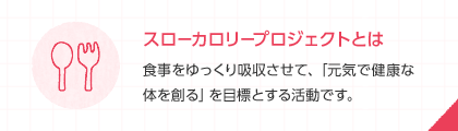 スローカロリープロジェクトとは 食事をゆっくり吸収させて、「元気で健康な体を創る」を目標とする活動です。