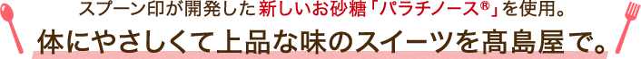 スプーン印が開発した新しいお砂糖「パラチノース®」を使用。体にやさしくて上品な味のスイーツを髙島屋で。